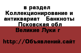  в раздел : Коллекционирование и антиквариат » Банкноты . Псковская обл.,Великие Луки г.